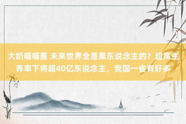 大奶喵喵酱 未来世界全是黑东说念主的？超高生养率下将超40亿东说念主，我国一省有好多