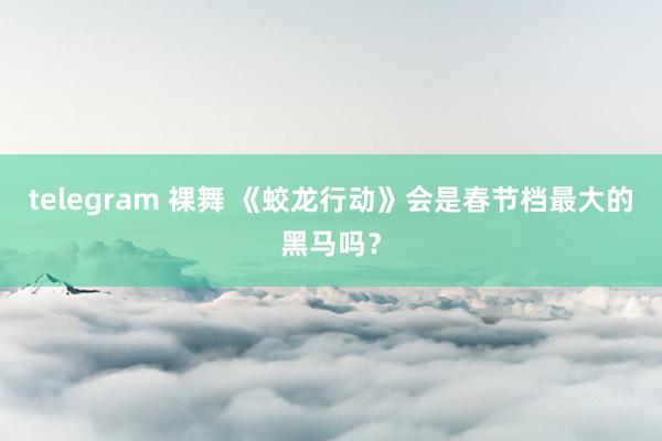 telegram 裸舞 《蛟龙行动》会是春节档最大的黑马吗？