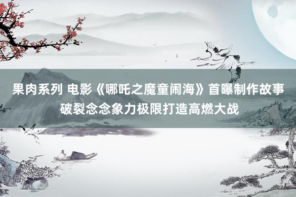 果肉系列 电影《哪吒之魔童闹海》首曝制作故事 破裂念念象力极限打造高燃大战
