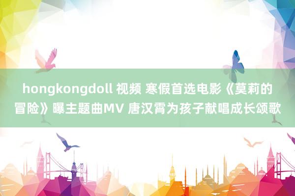 hongkongdoll 视频 寒假首选电影《莫莉的冒险》曝主题曲MV 唐汉霄为孩子献唱成长颂歌