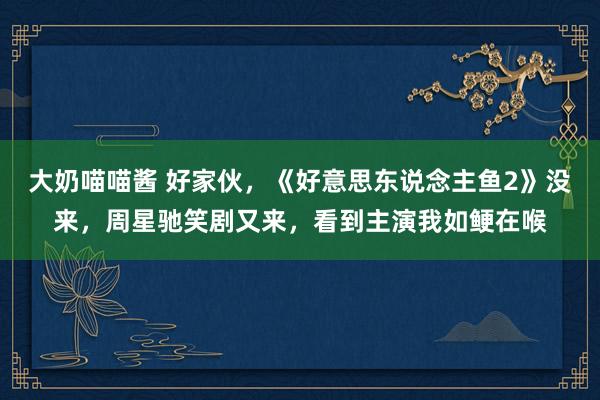 大奶喵喵酱 好家伙，《好意思东说念主鱼2》没来，周星驰笑剧又来，看到主演我如鲠在喉