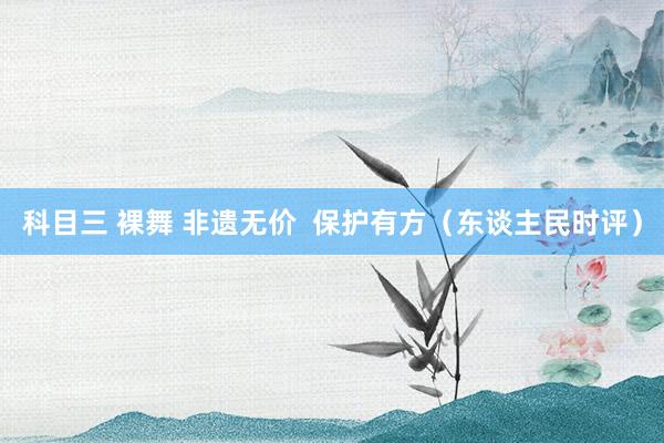 科目三 裸舞 非遗无价  保护有方（东谈主民时评）
