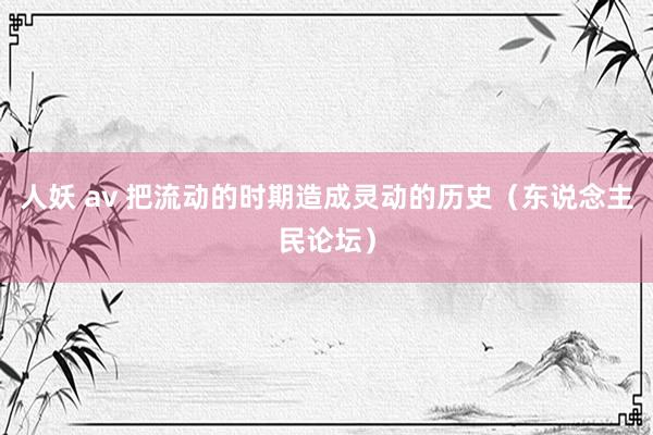 人妖 av 把流动的时期造成灵动的历史（东说念主民论坛）