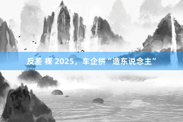 反差 裸 2025，车企拼“造东说念主”