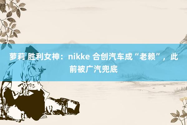 萝莉 胜利女神：nikke 合创汽车成“老赖”，此前被广汽兜底