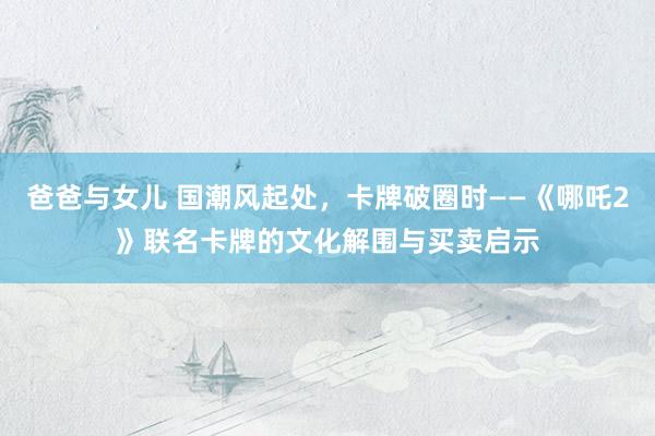 爸爸与女儿 国潮风起处，卡牌破圈时——《哪吒2》联名卡牌的文化解围与买卖启示
