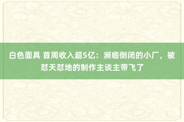 白色面具 首周收入超5亿：濒临倒闭的小厂，被怼天怼地的制作主谈主带飞了