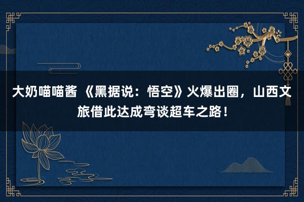 大奶喵喵酱 《黑据说：悟空》火爆出圈，山西文旅借此达成弯谈超车之路！