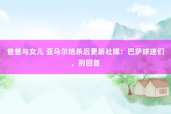 爸爸与女儿 亚马尔绝杀后更新社媒：巴萨球迷们，别回首