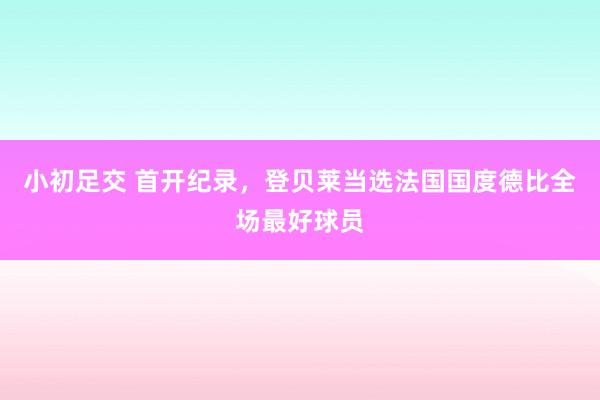 小初足交 首开纪录，登贝莱当选法国国度德比全场最好球员