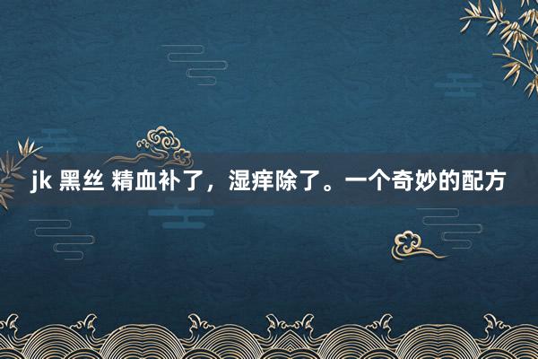 jk 黑丝 精血补了，湿痒除了。一个奇妙的配方
