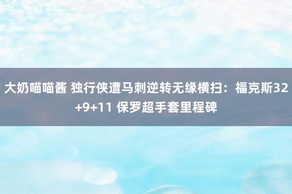 大奶喵喵酱 独行侠遭马刺逆转无缘横扫：福克斯32+9+11 保罗超手套里程碑