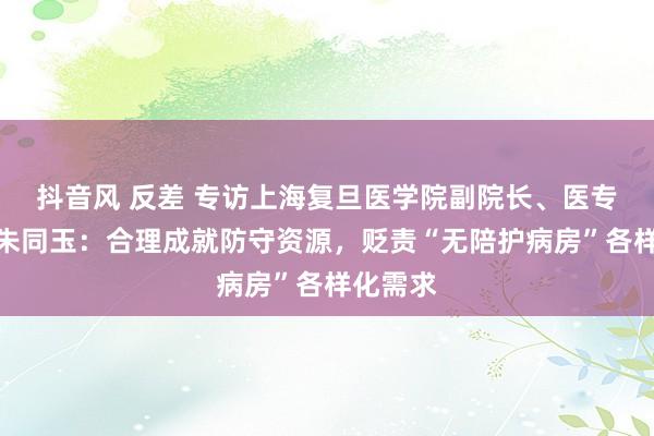 抖音风 反差 专访上海复旦医学院副院长、医专委主任朱同玉：合理成就防守资源，贬责“无陪护病房”各样化需求