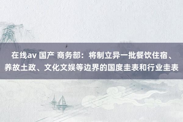 在线av 国产 商务部：将制立异一批餐饮住宿、养故土政、文化文娱等边界的国度圭表和行业圭表