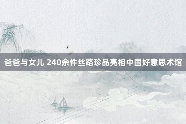 爸爸与女儿 240余件丝路珍品亮相中国好意思术馆