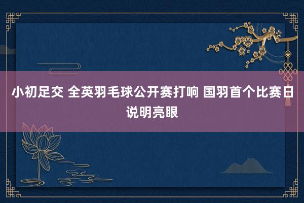 小初足交 全英羽毛球公开赛打响 国羽首个比赛日说明亮眼
