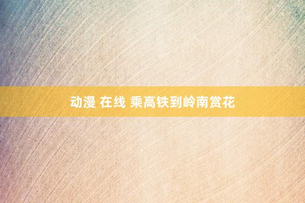 动漫 在线 乘高铁到岭南赏花