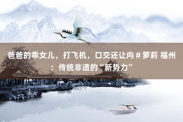 爸爸的乖女儿，打飞机，口交还让禸＃萝莉 福州：传统非遗的“新势力”