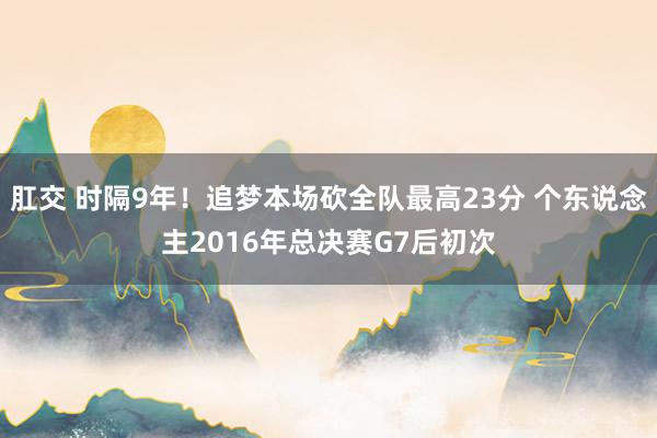 肛交 时隔9年！追梦本场砍全队最高23分 个东说念主2016年总决赛G7后初次