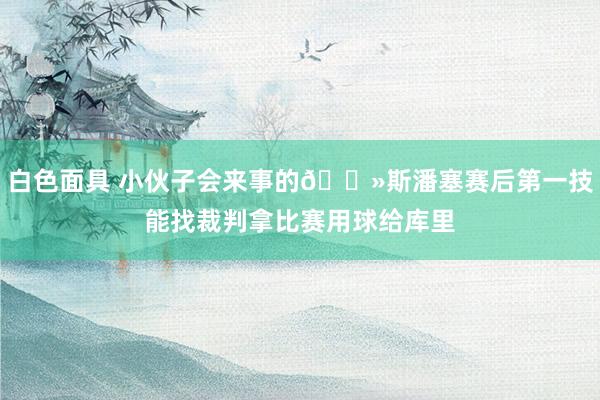 白色面具 小伙子会来事的👻斯潘塞赛后第一技能找裁判拿比赛用球给库里