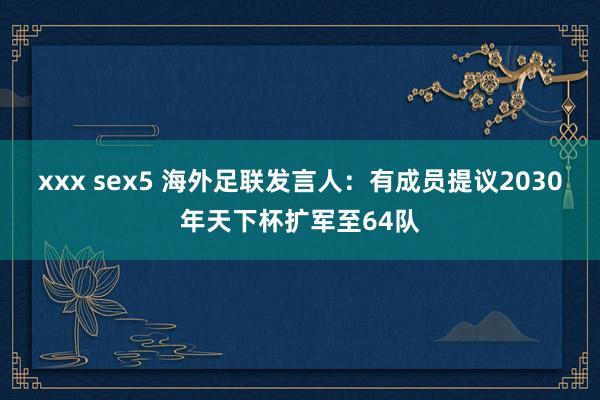 xxx sex5 海外足联发言人：有成员提议2030年天下杯扩军至64队