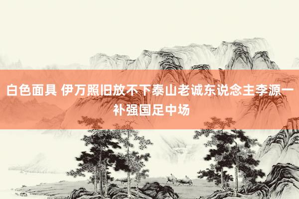 白色面具 伊万照旧放不下泰山老诚东说念主李源一 补强国足中场