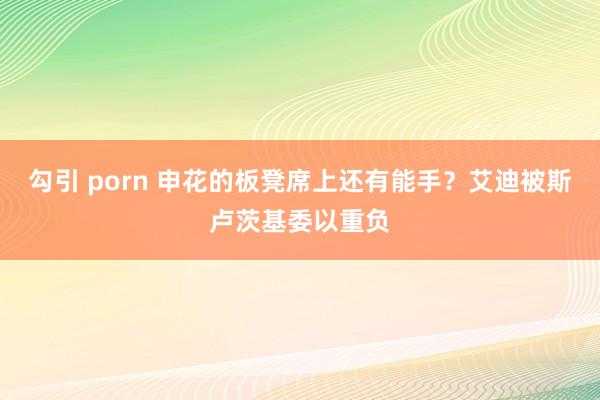 勾引 porn 申花的板凳席上还有能手？艾迪被斯卢茨基委以重负