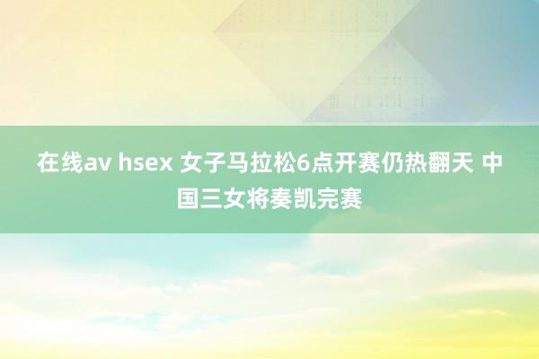 在线av hsex 女子马拉松6点开赛仍热翻天 中国三女将奏凯完赛