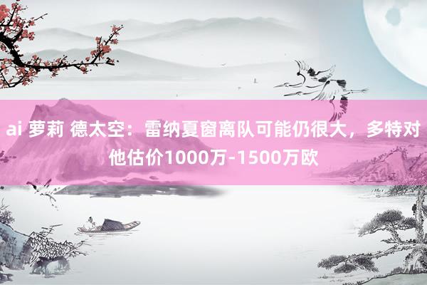 ai 萝莉 德太空：雷纳夏窗离队可能仍很大，多特对他估价1000万-1500万欧