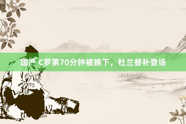 国产 C罗第70分钟被换下，杜兰替补登场