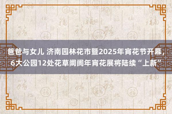 爸爸与女儿 济南园林花市暨2025年宵花节开幕，6大公园12处花草阛阓年宵花展将陆续“上新”