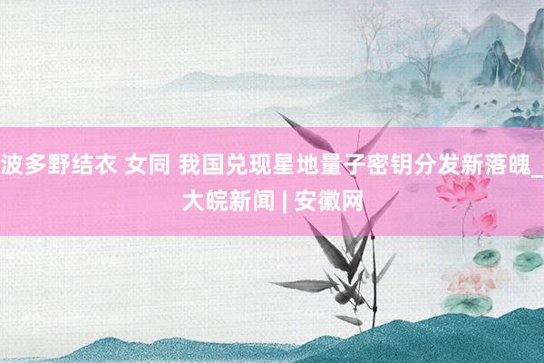 波多野结衣 女同 我国兑现星地量子密钥分发新落魄_大皖新闻 | 安徽网