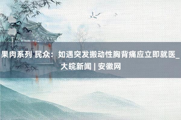 果肉系列 民众：如遇突发搬动性胸背痛应立即就医_大皖新闻 | 安徽网