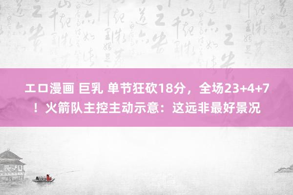 エロ漫画 巨乳 单节狂砍18分，全场23+4+7！火箭队主控主动示意：这远非最好景况