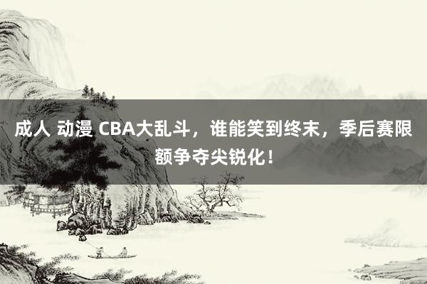 成人 动漫 CBA大乱斗，谁能笑到终末，季后赛限额争夺尖锐化！