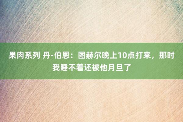 果肉系列 丹-伯恩：图赫尔晚上10点打来，那时我睡不着还被他月旦了