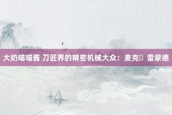 大奶喵喵酱 刀匠界的精密机械大众：麦克・雷蒙德