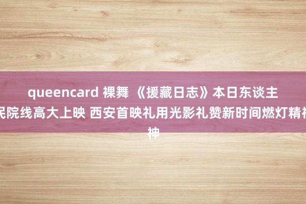 queencard 裸舞 《援藏日志》本日东谈主民院线高大上映 西安首映礼用光影礼赞新时间燃灯精神