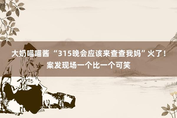 大奶喵喵酱 “315晚会应该来查查我妈”火了！案发现场一个比一个可笑