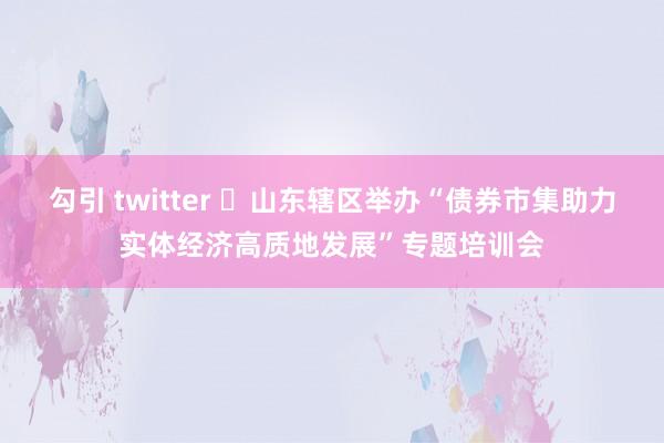 勾引 twitter ​山东辖区举办“债券市集助力实体经济高质地发展”专题培训会