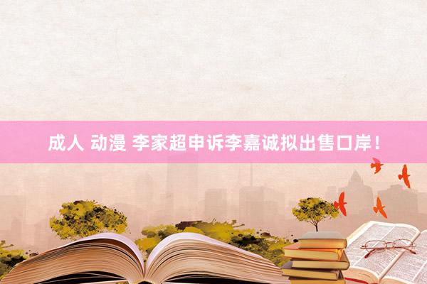 成人 动漫 李家超申诉李嘉诚拟出售口岸！