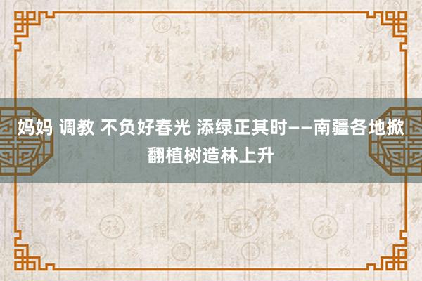 妈妈 调教 不负好春光 添绿正其时——南疆各地掀翻植树造林上升
