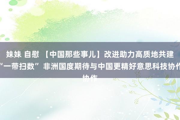 妹妹 自慰 【中国那些事儿】改进助力高质地共建“一带扫数” 非洲国度期待与中国更精好意思科技协作