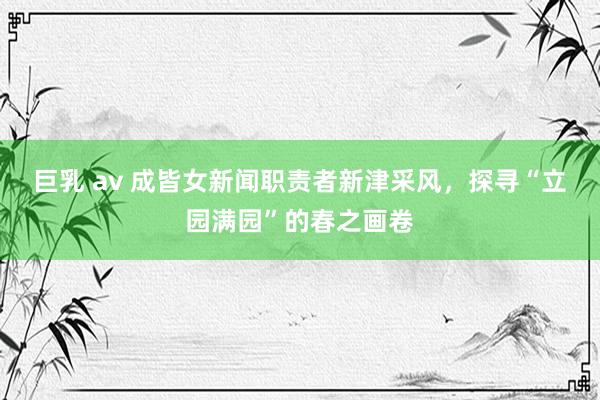 巨乳 av 成皆女新闻职责者新津采风，探寻“立园满园”的春之画卷