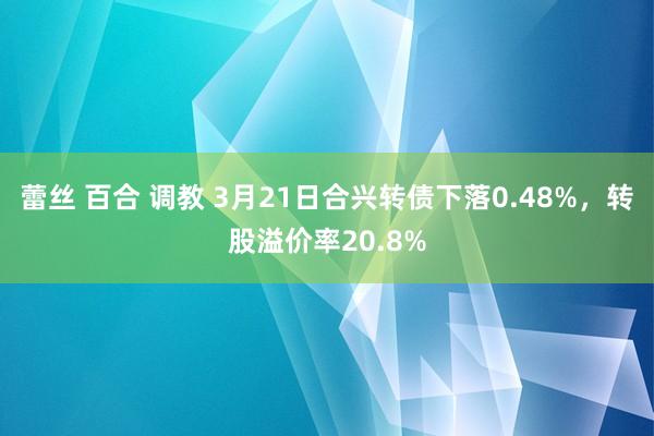 蕾丝 百合 调教 3月21日合兴转债下落0.48%，转股溢价率20.8%