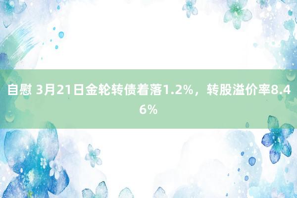 自慰 3月21日金轮转债着落1.2%，转股溢价率8.46%