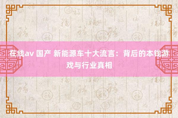 在线av 国产 新能源车十大流言：背后的本钱游戏与行业真相