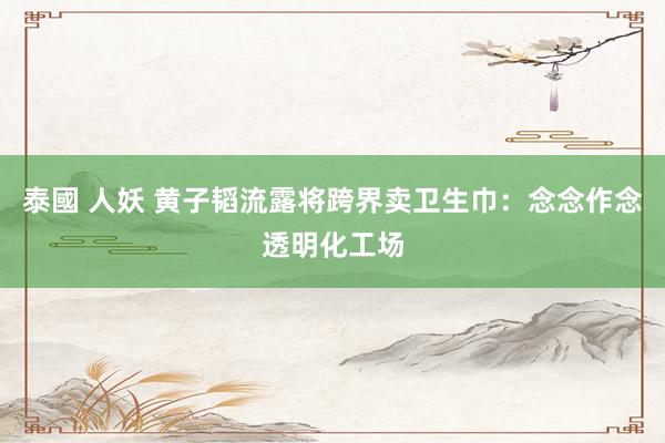 泰國 人妖 黄子韬流露将跨界卖卫生巾：念念作念透明化工场
