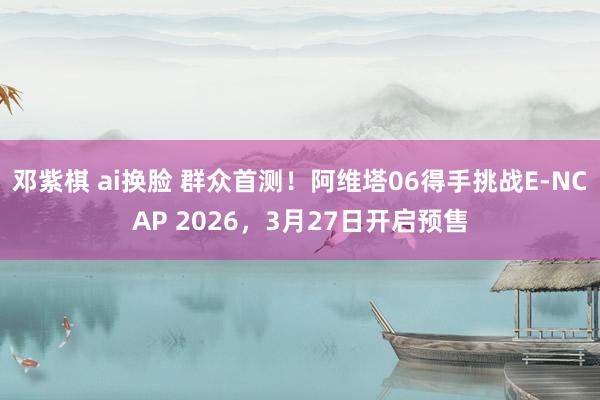 邓紫棋 ai换脸 群众首测！阿维塔06得手挑战E-NCAP 2026，3月27日开启预售