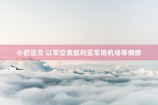 小初足交 以军空袭叙利亚军用机场等绸缪
